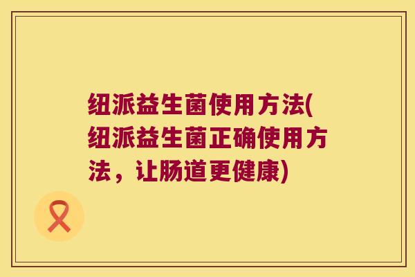 纽派益生菌使用方法(纽派益生菌正确使用方法，让肠道更健康)