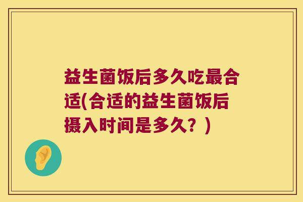 益生菌饭后多久吃合适(合适的益生菌饭后摄入时间是多久?) 益生菌饭后多久吃合适(合适的益生菌饭后摄入时间是多久?)