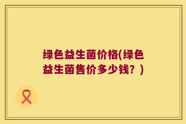 绿色益生菌价格(绿色益生菌售价多少钱?) 绿色益生菌价格(绿色益生菌售价多少钱?)
