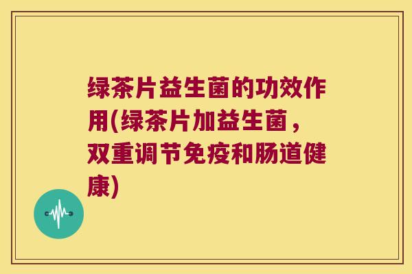 绿茶片益生菌的功效作用(绿茶片加益生菌，双重调节免疫和肠道健康)