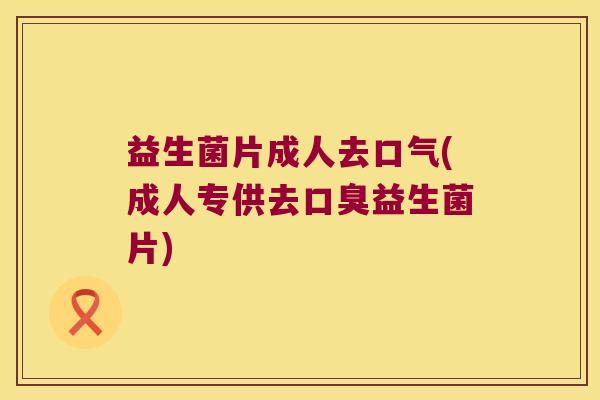 益生菌片成人去口气(成人专供去口臭益生菌片)