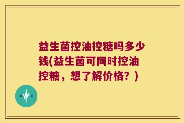益生菌控油控糖吗多少钱(益生菌可同时控油控糖，想了解价格？)