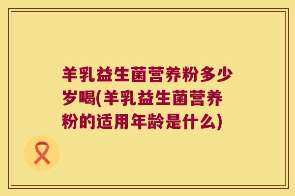 羊乳益生菌营养粉多少岁喝(羊乳益生菌营养粉的适用年龄是什么)
