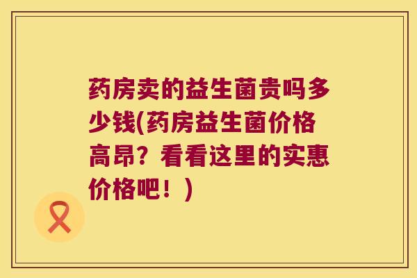 药房卖的益生菌贵吗多少钱(药房益生菌价格高昂？看看这里的实惠价格吧！)