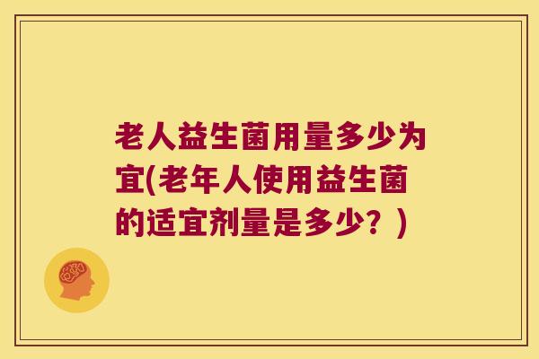 老人益生菌用量多少为宜(老年人使用益生菌的适宜剂量是多少?) 老人益生菌用量多少为宜(老年人使用益生菌的适宜剂量是多少?)