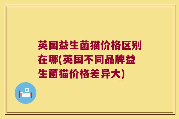 英国益生菌猫价格区别在哪(英国不同品牌益生菌猫价格差异大) 英国益生菌猫价格区别在哪(英国不同品牌益生菌猫价格差异大)