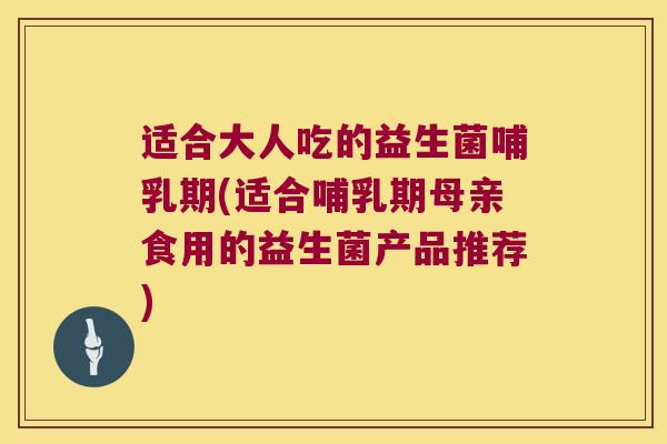 适合大人吃的益生菌哺乳期(适合哺乳期母亲食用的益生菌产品推荐)