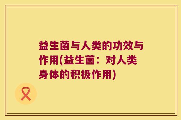 益生菌与人类的功效与作用(益生菌:对人类身体的积极作用) 益生菌与人类的功效与作用(益生菌:对人类身体的积极作用)