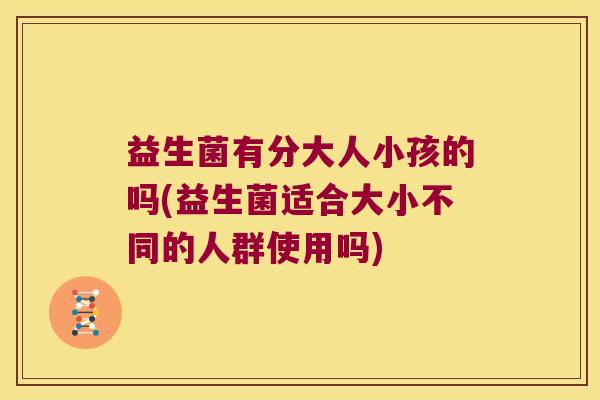 益生菌有分大人小孩的吗(益生菌适合大小不同的人群使用吗) 益生菌有分大人小孩的吗(益生菌适合大小不同的人群使用吗)