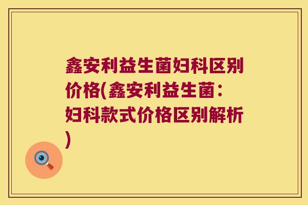 鑫安利益生菌区别价格(鑫安利益生菌:款式价格区别解析) 鑫安利益生菌区别价格(鑫安利益生菌:款式价格区别解析)