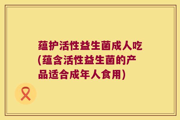 蕴护活性益生菌成人吃(蕴含活性益生菌的产品适合成年人食用)