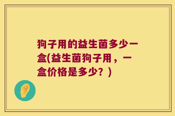 狗子用的益生菌多少一盒(益生菌狗子用，一盒价格是多少？)