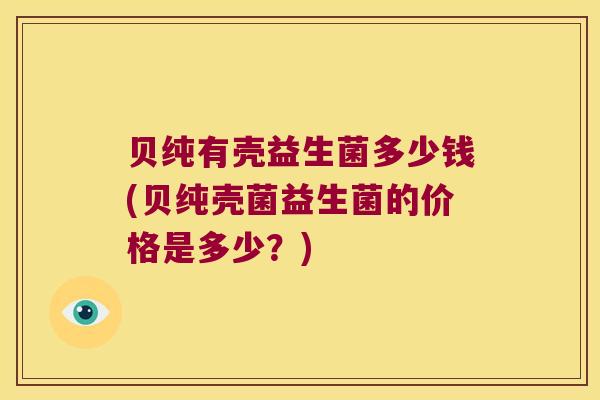 贝纯有壳益生菌多少钱(贝纯壳菌益生菌的价格是多少？)