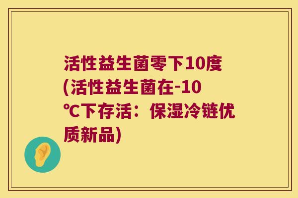 活性益生菌零下10度(活性益生菌在-10℃下存活：保湿冷链优质新品)