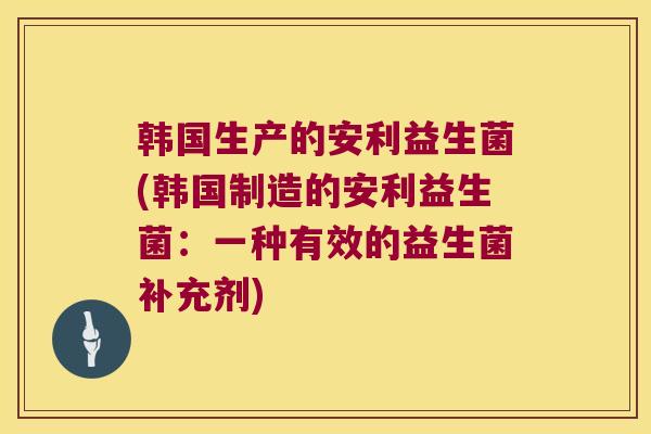 韩国生产的安利益生菌(韩国制造的安利益生菌：一种有效的益生菌补充剂)