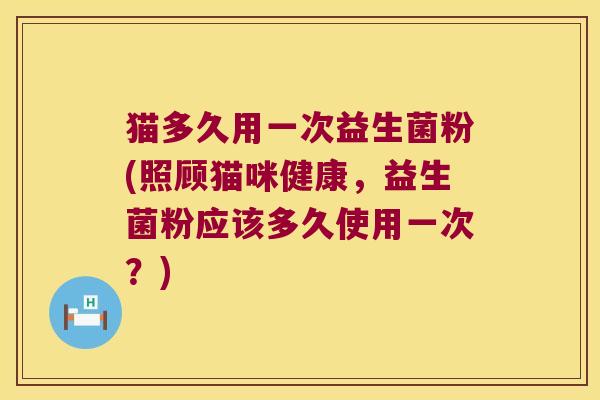 猫多久用一次益生菌粉(照顾猫咪健康，益生菌粉应该多久使用一次？)