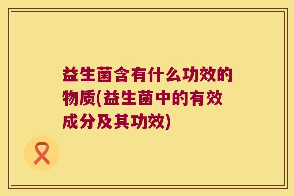 益生菌含有什么功效的物质(益生菌中的有效成分及其功效)