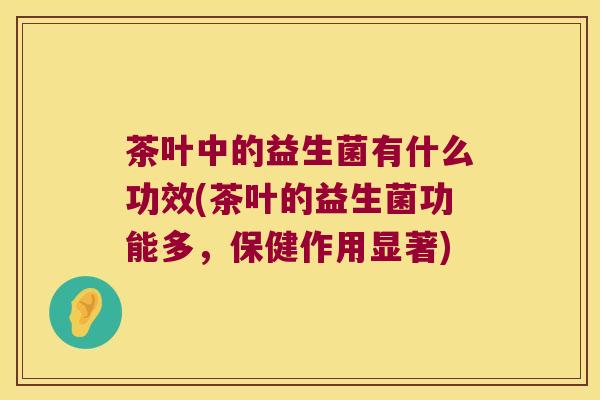茶叶中的益生菌有什么功效(茶叶的益生菌功能多，保健作用显著)