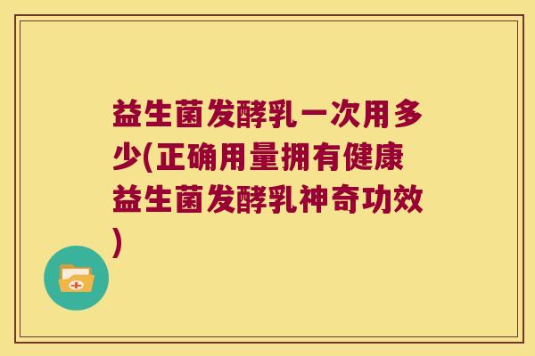 益生菌发酵乳一次用多少(正确用量拥有健康益生菌发酵乳神奇功效) 益生菌发酵乳一次用多少(正确用量拥有健康益生菌发酵乳神奇功效)