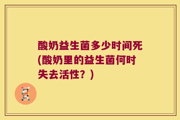 酸奶益生菌多少时间死(酸奶里的益生菌何时失去活性?) 酸奶益生菌多少时间死(酸奶里的益生菌何时失去活性?)