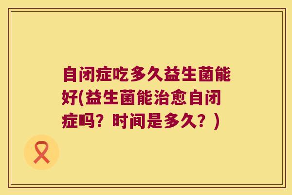 自闭症吃多久益生菌能好(益生菌能治愈自闭症吗？时间是多久？)