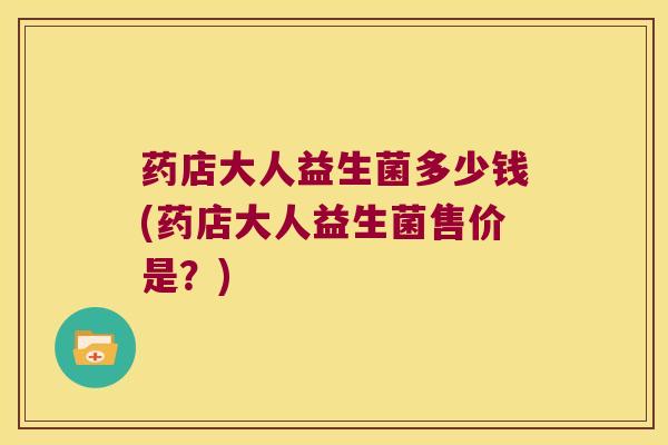药店大人益生菌多少钱(药店大人益生菌售价是？)