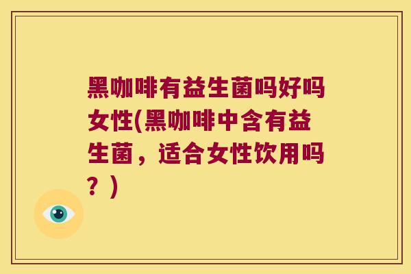 黑咖啡有益生菌吗好吗女性(黑咖啡中含有益生菌，适合女性饮用吗？)
