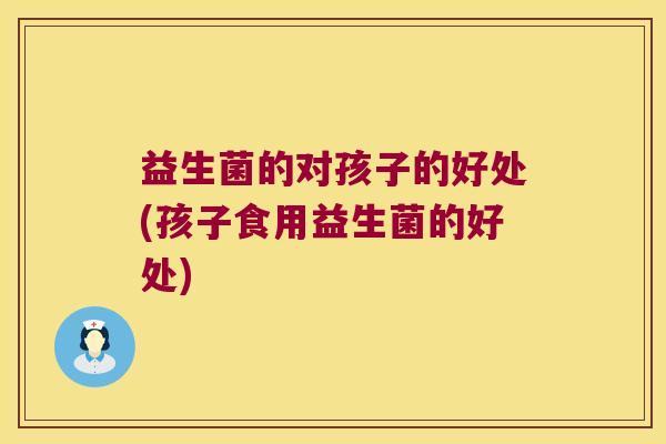 益生菌的对孩子的好处(孩子食用益生菌的好处)