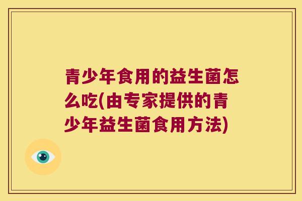 青少年食用的益生菌怎么吃(由专家提供的青少年益生菌食用方法)