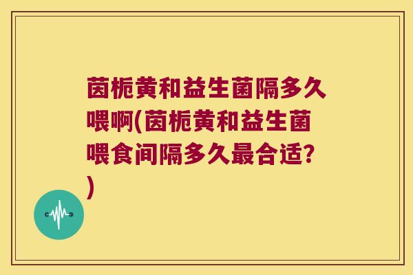 茵栀黄和益生菌隔多久喂啊(茵栀黄和益生菌喂食间隔多久最合适？)