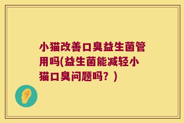小猫改善口臭益生菌管用吗(益生菌能减轻小猫口臭问题吗？)