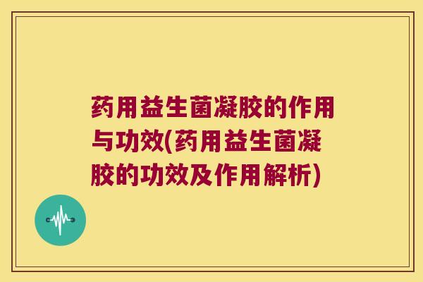 药用益生菌凝胶的作用与功效(药用益生菌凝胶的功效及作用解析)