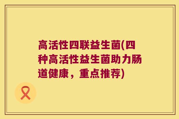 高活性四联益生菌(四种高活性益生菌助力肠道健康，重点推荐)
