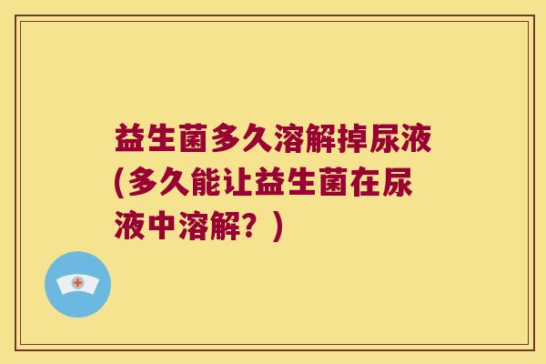 益生菌多久溶解掉尿液(多久能让益生菌在尿液中溶解？)
