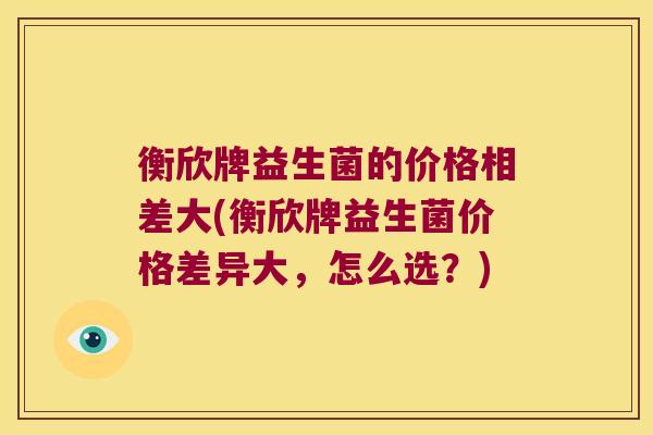衡欣牌益生菌的价格相差大(衡欣牌益生菌价格差异大，怎么选？)