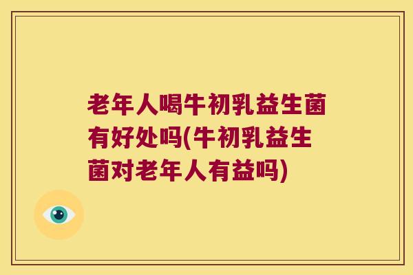 老年人喝牛初乳益生菌有好处吗(牛初乳益生菌对老年人有益吗)