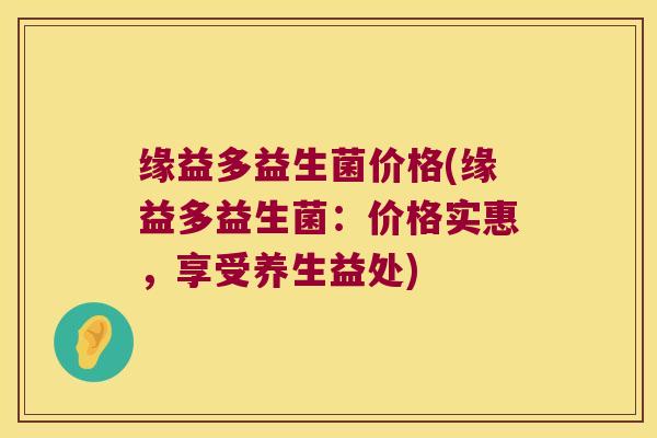 缘益多益生菌价格(缘益多益生菌:价格实惠,享受养生益处) 缘益多益生菌价格(缘益多益生菌:价格实惠,享受养生益处)