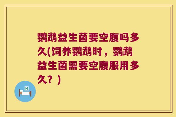 鹦鹉益生菌要空腹吗多久(饲养鹦鹉时，鹦鹉益生菌需要空腹服用多久？)