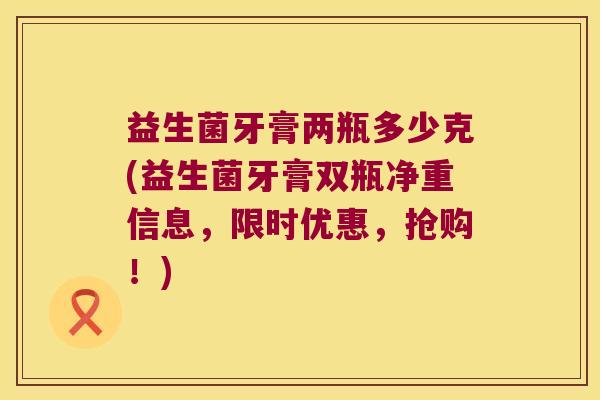 益生菌牙膏两瓶多少克(益生菌牙膏双瓶净重信息，限时优惠，抢购！)
