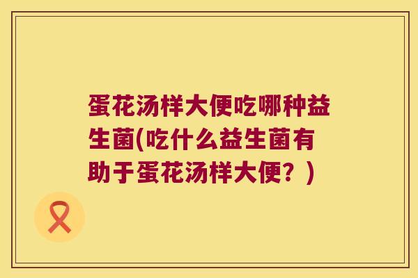 蛋花汤样大便吃哪种益生菌(吃什么益生菌有助于蛋花汤样大便？)