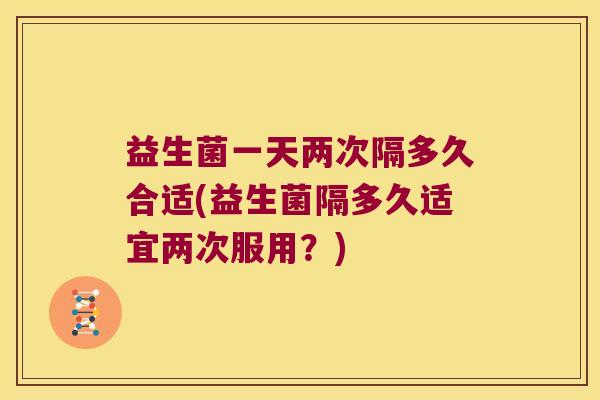 益生菌一天两次隔多久合适(益生菌隔多久适宜两次服用？)