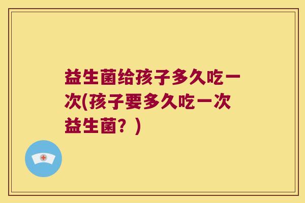 益生菌给孩子多久吃一次(孩子要多久吃一次益生菌？)