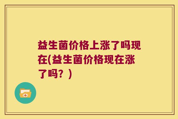 益生菌价格上涨了吗现在(益生菌价格现在涨了吗？)
