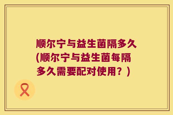 顺尔宁与益生菌隔多久(顺尔宁与益生菌每隔多久需要配对使用？)