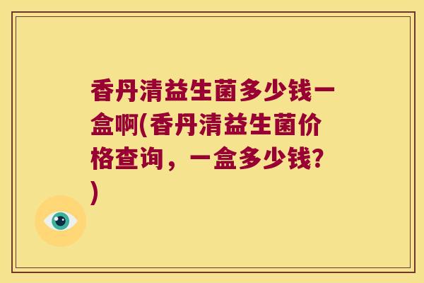香丹清益生菌多少钱一盒啊(香丹清益生菌价格查询,一盒多少钱?) 香丹清益生菌多少钱一盒啊(香丹清益生菌价格查询,一盒多少钱?)
