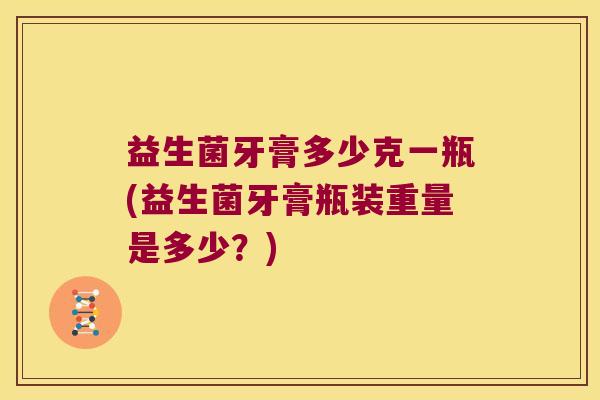 益生菌牙膏多少克一瓶(益生菌牙膏瓶装重量是多少？)