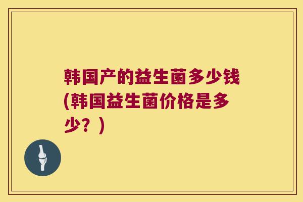 韩国产的益生菌多少钱(韩国益生菌价格是多少？)