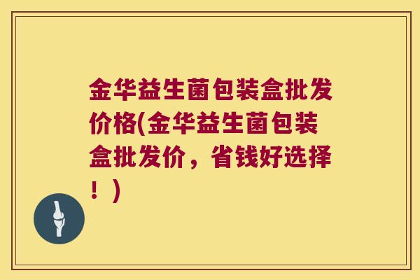 金华益生菌包装盒批发价格(金华益生菌包装盒批发价，省钱好选择！)