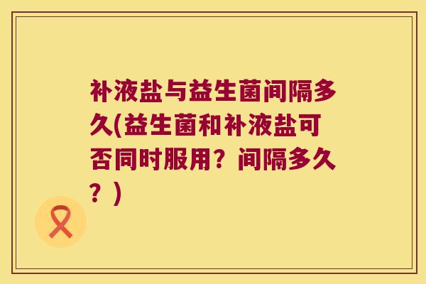 补液盐与益生菌间隔多久(益生菌和补液盐可否同时服用？间隔多久？)