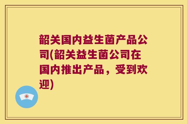 韶关国内益生菌产品公司(韶关益生菌公司在国内推出产品，受到欢迎)